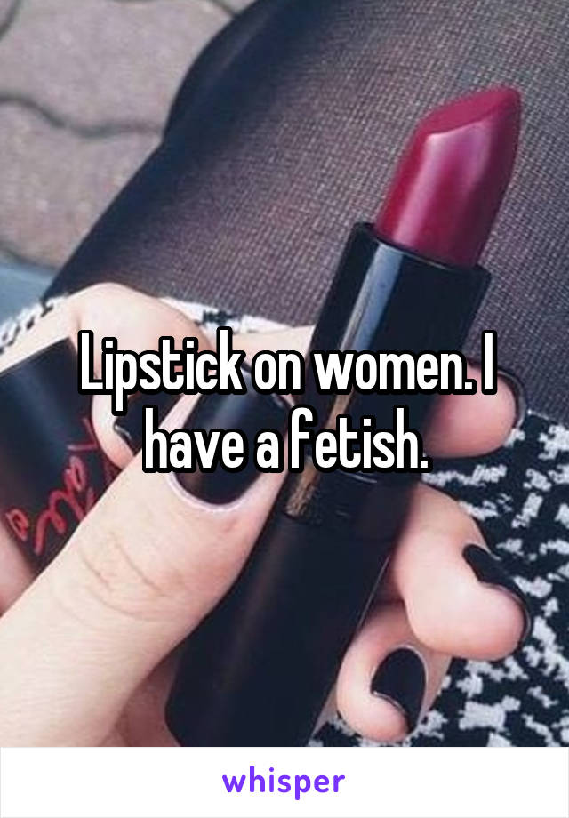 Lipstick on women. I have a fetish.