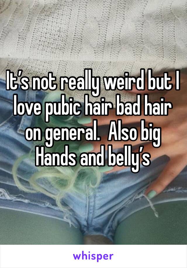 It’s not really weird but I love pubic hair bad hair on general.  Also big Hands and belly’s 
