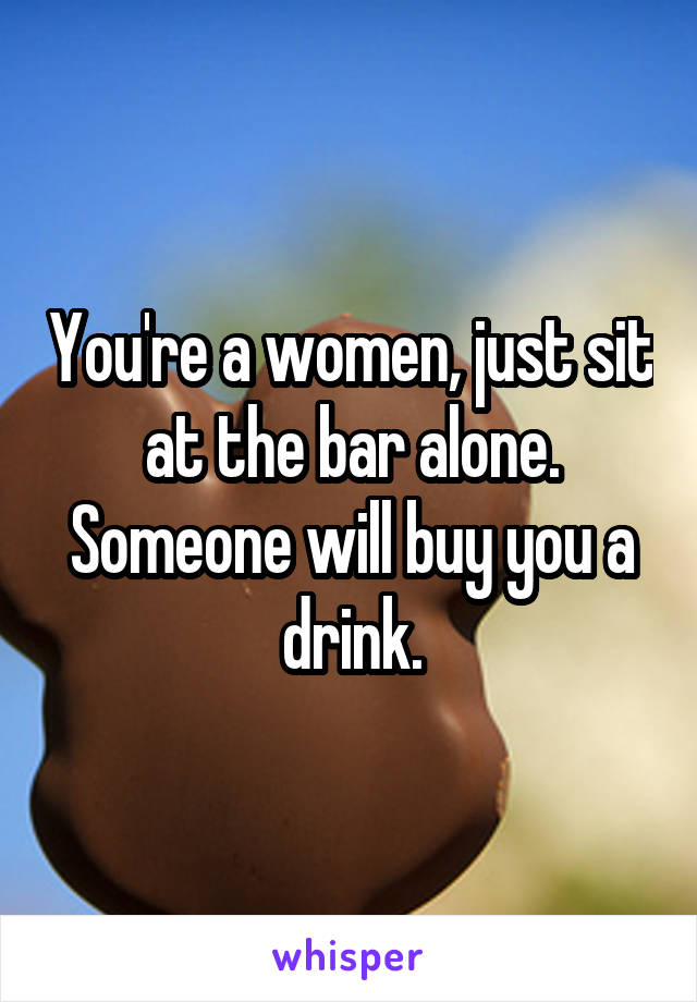 You're a women, just sit at the bar alone. Someone will buy you a drink.