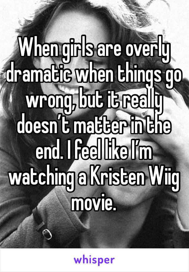 When girls are overly dramatic when things go wrong, but it really doesn’t matter in the end. I feel like I’m watching a Kristen Wiig movie. 