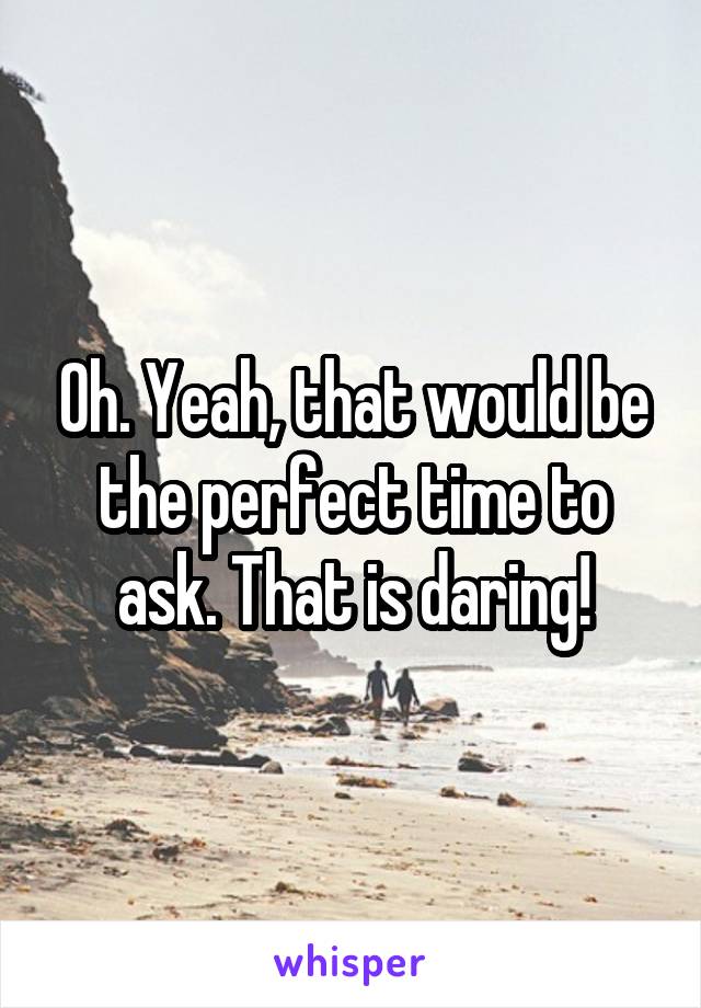 Oh. Yeah, that would be the perfect time to ask. That is daring!