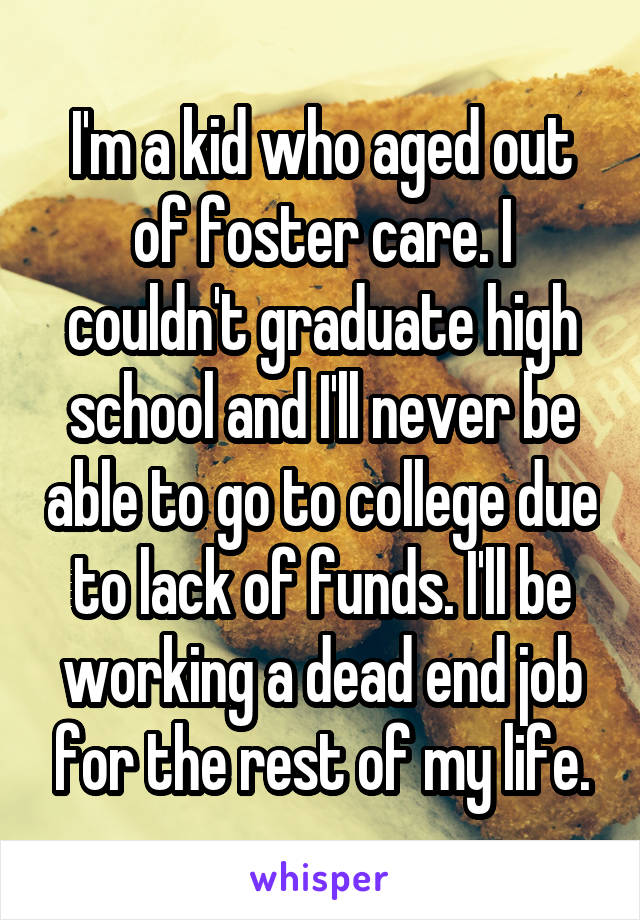 I'm a kid who aged out of foster care. I couldn't graduate high school and I'll never be able to go to college due to lack of funds. I'll be working a dead end job for the rest of my life.