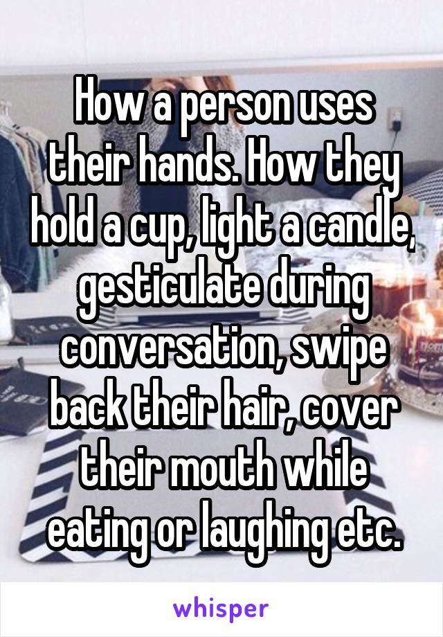 How a person uses their hands. How they hold a cup, light a candle, gesticulate during conversation, swipe back their hair, cover their mouth while eating or laughing etc.