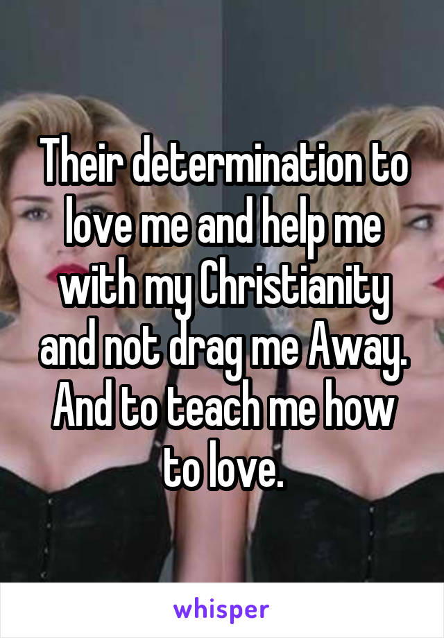 Their determination to love me and help me with my Christianity and not drag me Away. And to teach me how to love.