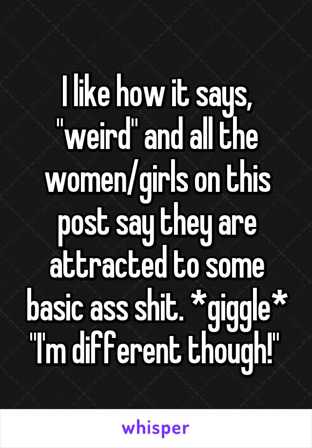 I like how it says, "weird" and all the women/girls on this post say they are attracted to some basic ass shit. *giggle* "I'm different though!" 