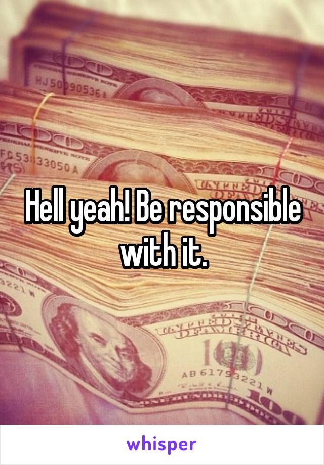 Hell yeah! Be responsible with it.