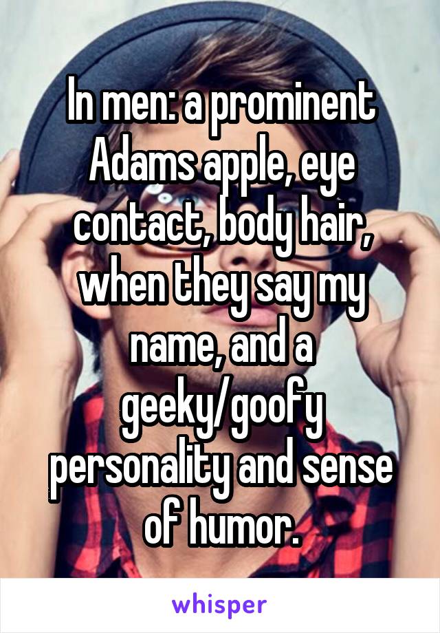 In men: a prominent Adams apple, eye contact, body hair, when they say my name, and a geeky/goofy personality and sense of humor.