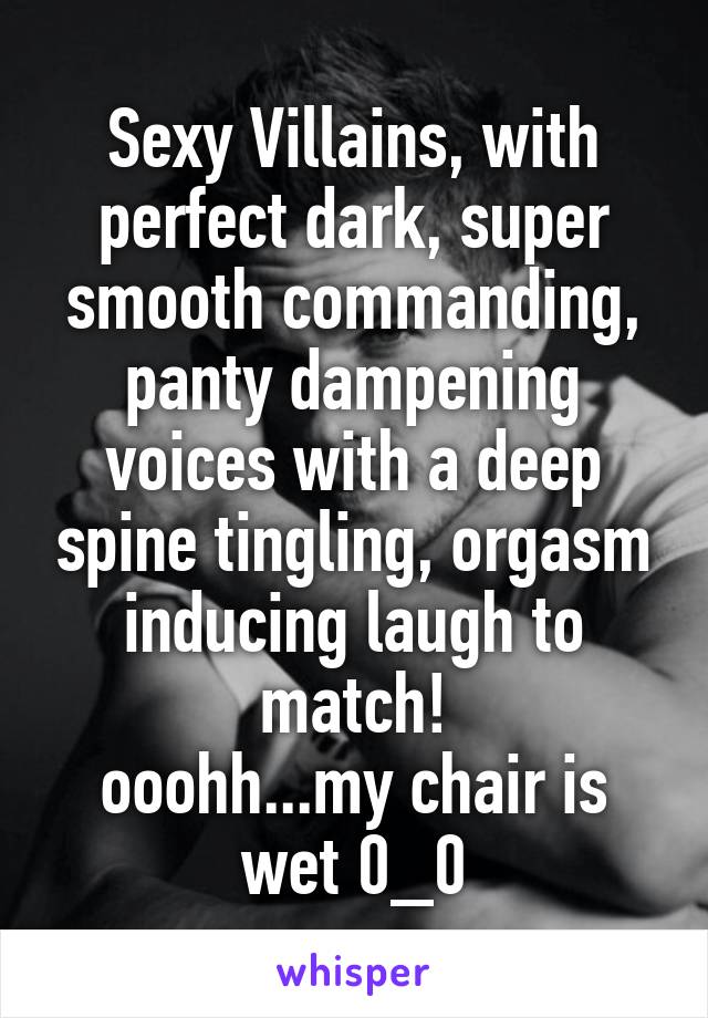 Sexy Villains, with perfect dark, super smooth commanding, panty dampening voices with a deep spine tingling, orgasm inducing laugh to match!
ooohh...my chair is wet 0_0