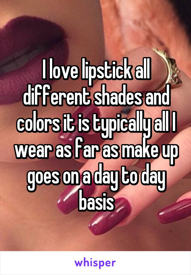 I love lipstick all different shades and colors it is typically all I wear as far as make up goes on a day to day basis