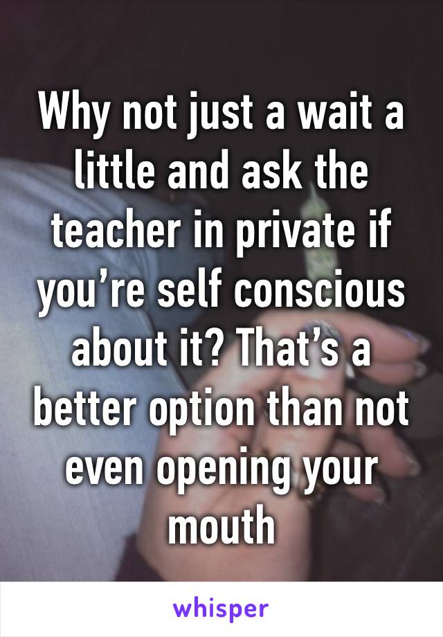 Why not just a wait a little and ask the teacher in private if you’re self conscious about it? That’s a better option than not even opening your mouth