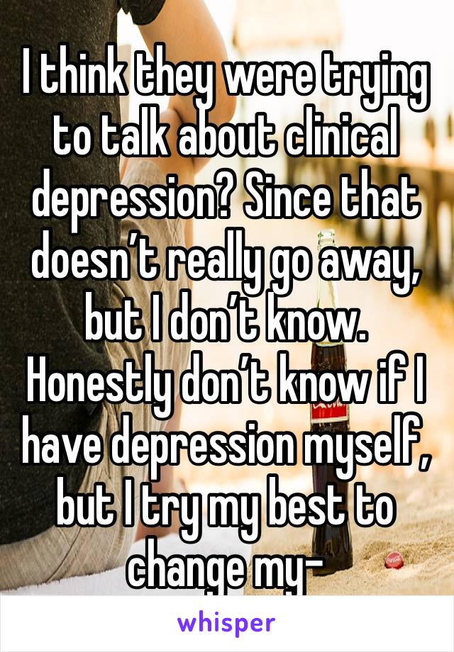 I think they were trying to talk about clinical depression? Since that doesn’t really go away, but I don’t know. Honestly don’t know if I have depression myself, but I try my best to change my-