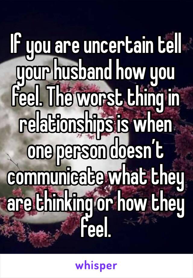 If you are uncertain tell your husband how you feel. The worst thing in relationships is when one person doesn’t communicate what they are thinking or how they feel. 