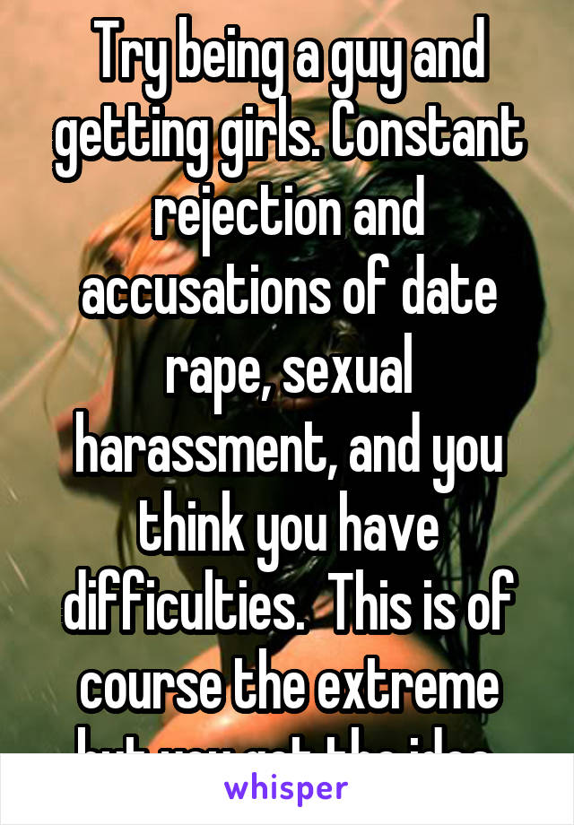 Try being a guy and getting girls. Constant rejection and accusations of date rape, sexual harassment, and you think you have difficulties.  This is of course the extreme but you get the idea.
