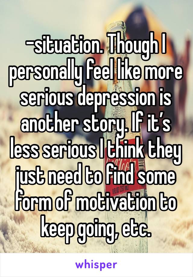 -situation. Though I personally feel like more serious depression is another story. If it’s less serious I think they just need to find some form of motivation to keep going, etc.