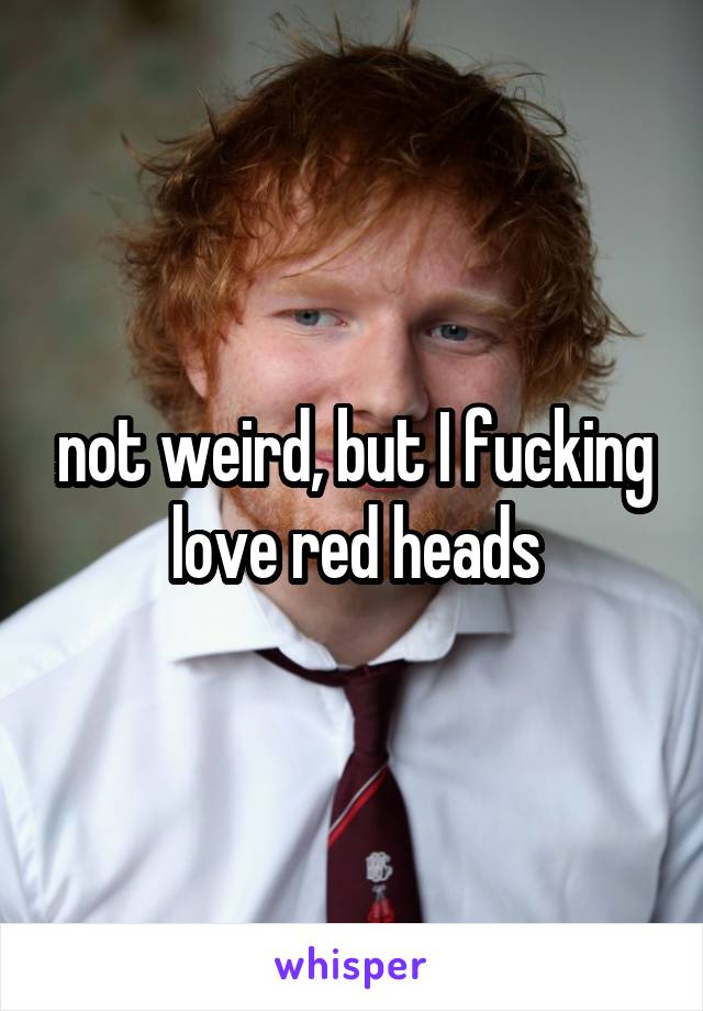 not weird, but I fucking love red heads