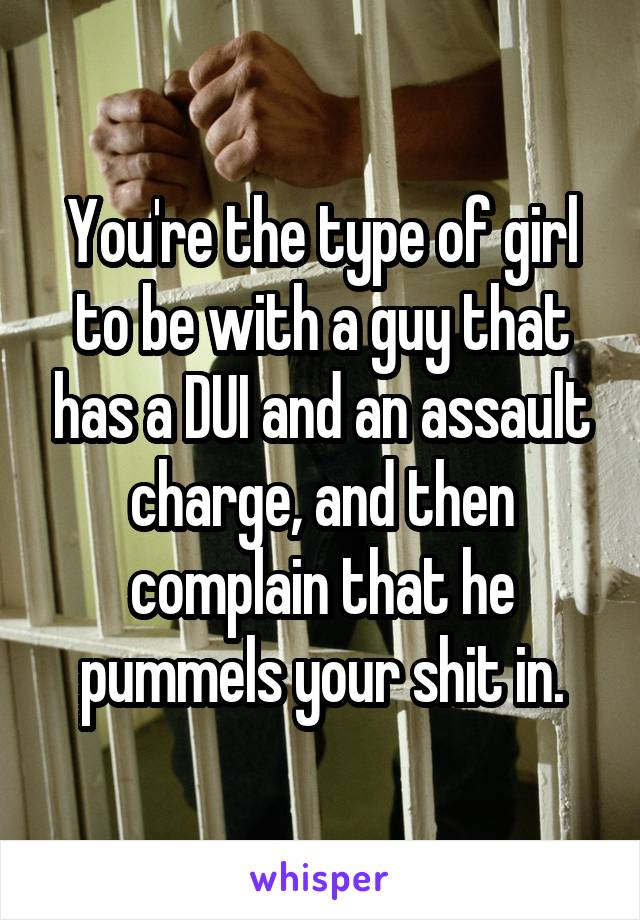 You're the type of girl to be with a guy that has a DUI and an assault charge, and then complain that he pummels your shit in.