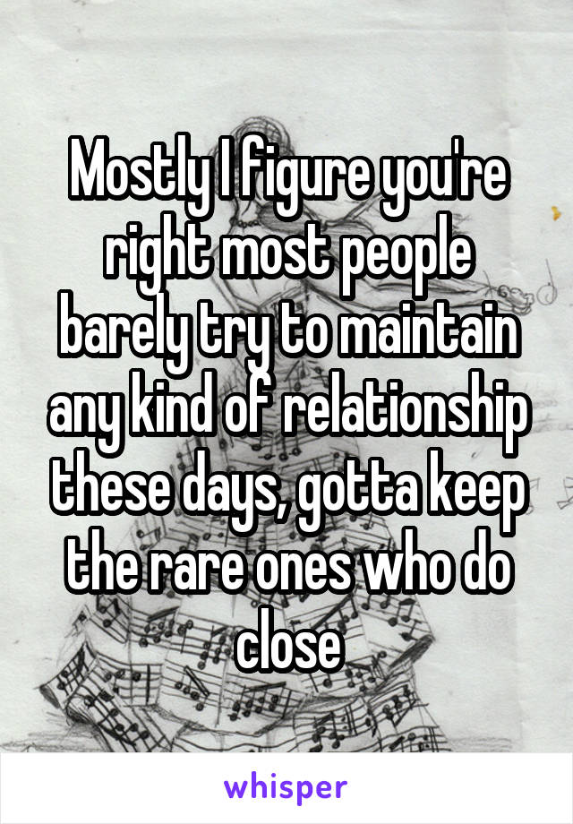 Mostly I figure you're right most people barely try to maintain any kind of relationship these days, gotta keep the rare ones who do close