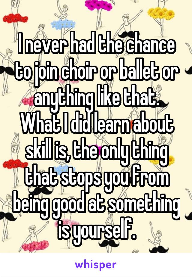 I never had the chance to join choir or ballet or anything like that. What I did learn about skill is, the only thing that stops you from being good at something is yourself.