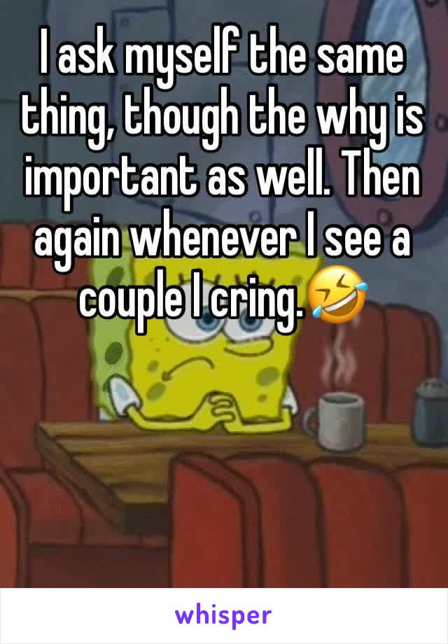 I ask myself the same thing, though the why is important as well. Then again whenever I see a couple I cring.🤣