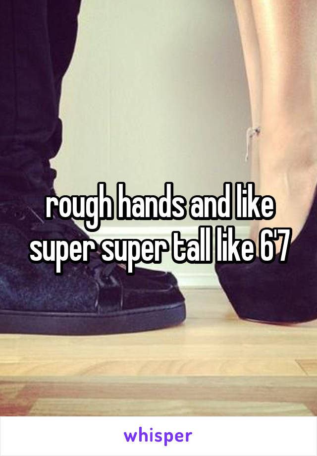 rough hands and like super super tall like 6'7