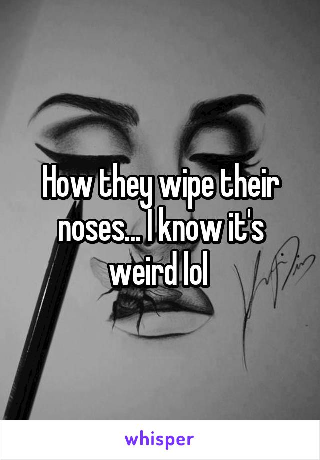 How they wipe their noses... I know it's weird lol 