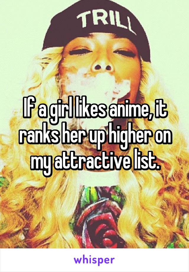 If a girl likes anime, it ranks her up higher on my attractive list.