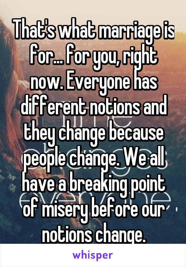 That's what marriage is for... for you, right now. Everyone has different notions and they change because people change. We all have a breaking point of misery before our notions change.