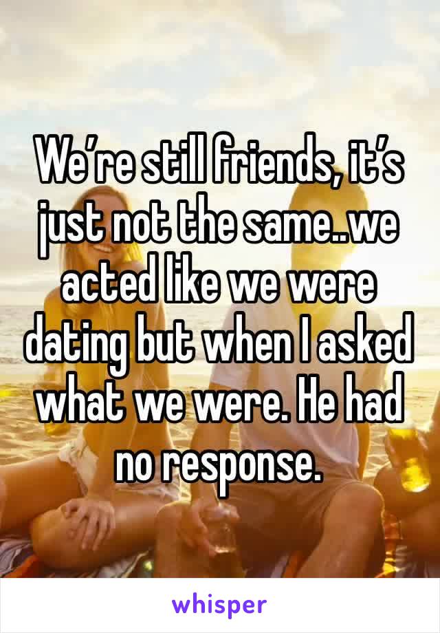 We’re still friends, it’s just not the same..we acted like we were dating but when I asked what we were. He had no response. 