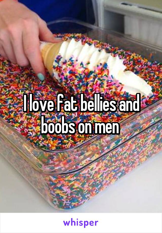 I love fat bellies and boobs on men 