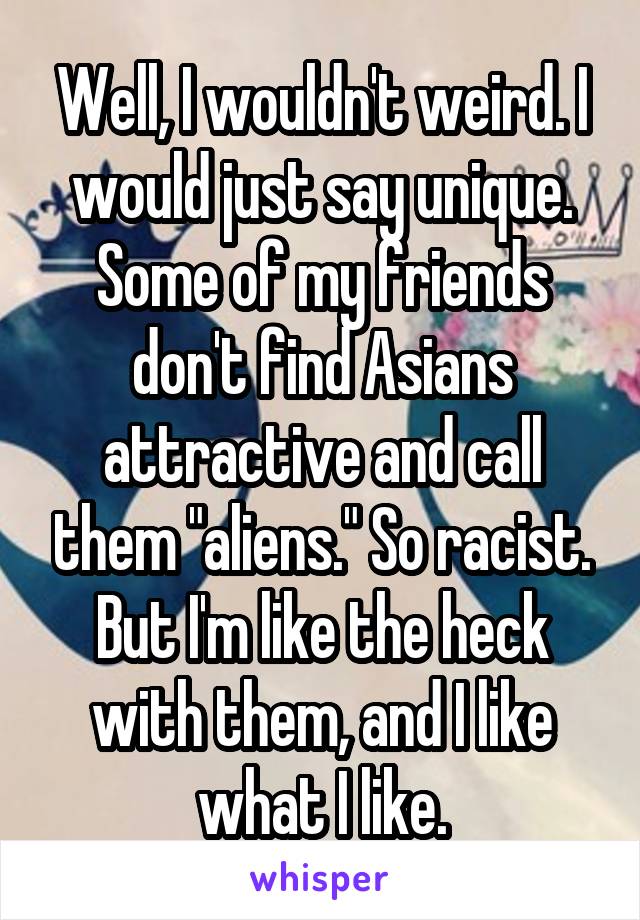 Well, I wouldn't weird. I would just say unique. Some of my friends don't find Asians attractive and call them "aliens." So racist. But I'm like the heck with them, and I like what I like.