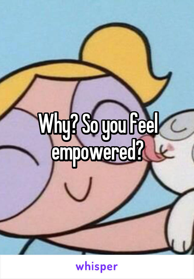 Why? So you feel empowered?