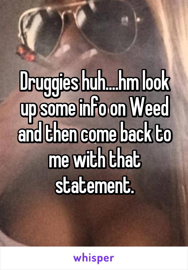 Druggies huh....hm look up some info on Weed and then come back to me with that statement.