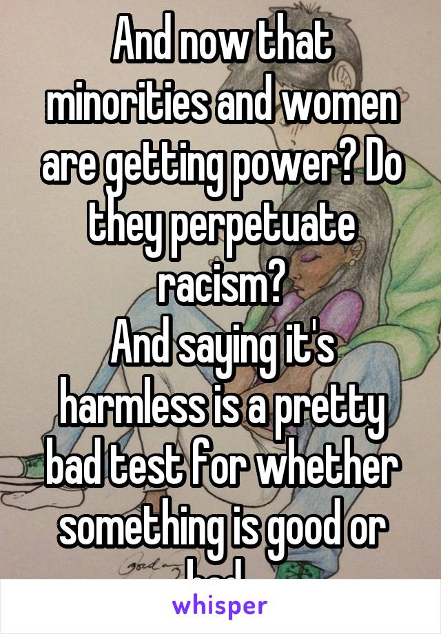 And now that minorities and women are getting power? Do they perpetuate racism?
And saying it's harmless is a pretty bad test for whether something is good or bad. 