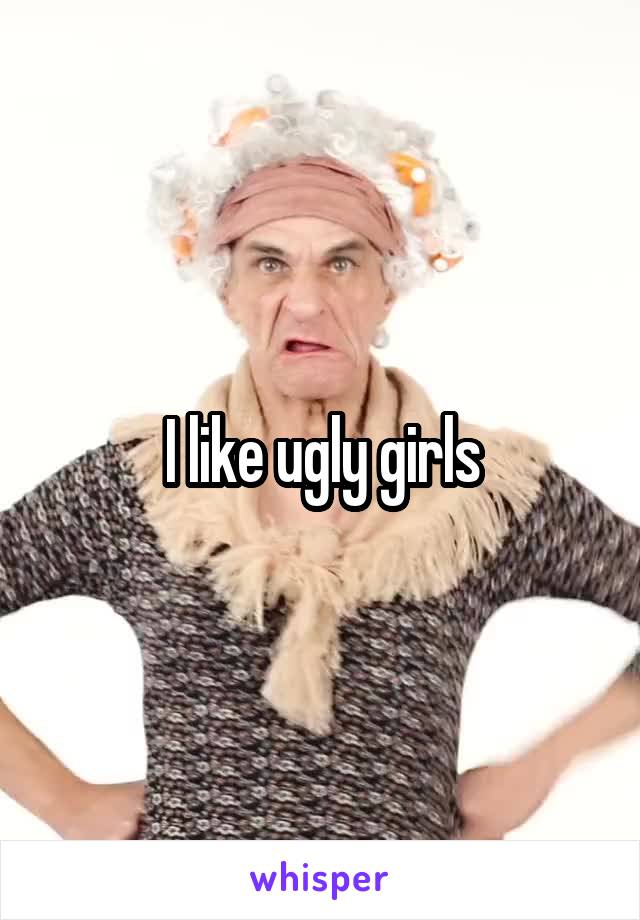 I like ugly girls