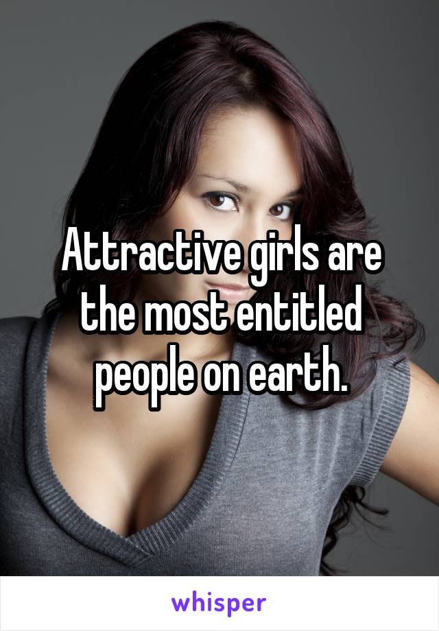 Attractive girls are the most entitled people on earth.