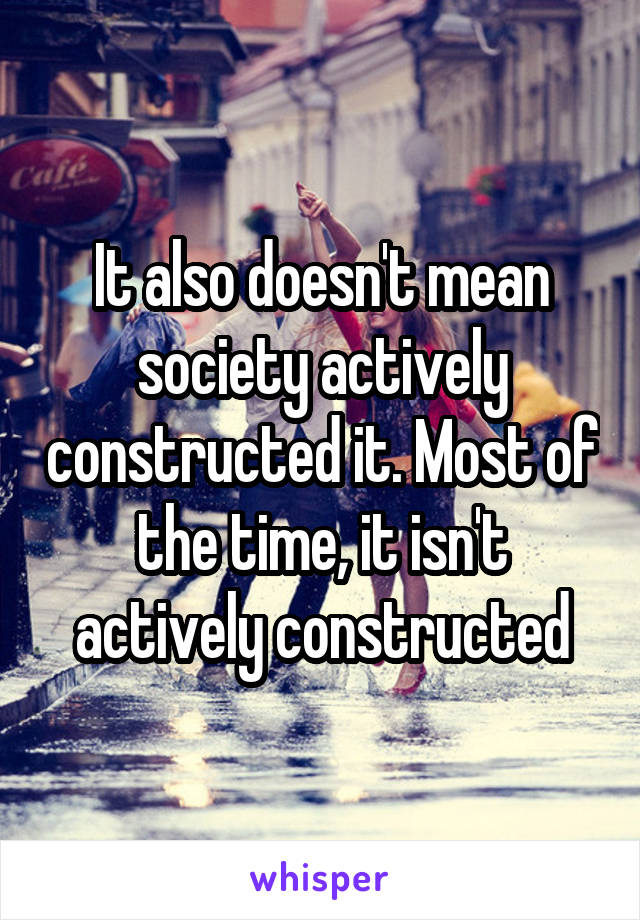 It also doesn't mean society actively constructed it. Most of the time, it isn't actively constructed