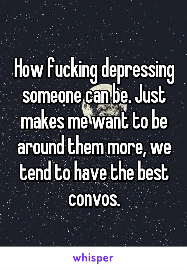 How fucking depressing someone can be. Just makes me want to be around them more, we tend to have the best convos.