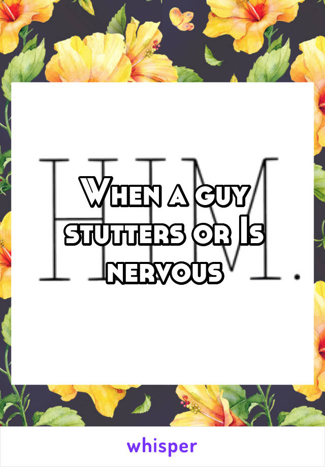 When a guy stutters or Is nervous