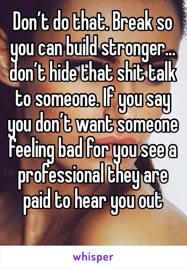 Don’t do that. Break so you can build stronger... don’t hide that shit talk to someone. If you say you don’t want someone feeling bad for you see a professional they are paid to hear you out 