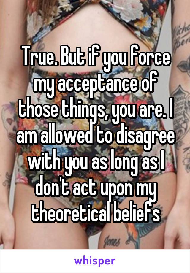 True. But if you force my acceptance of those things, you are. I am allowed to disagree with you as long as I don't act upon my theoretical beliefs