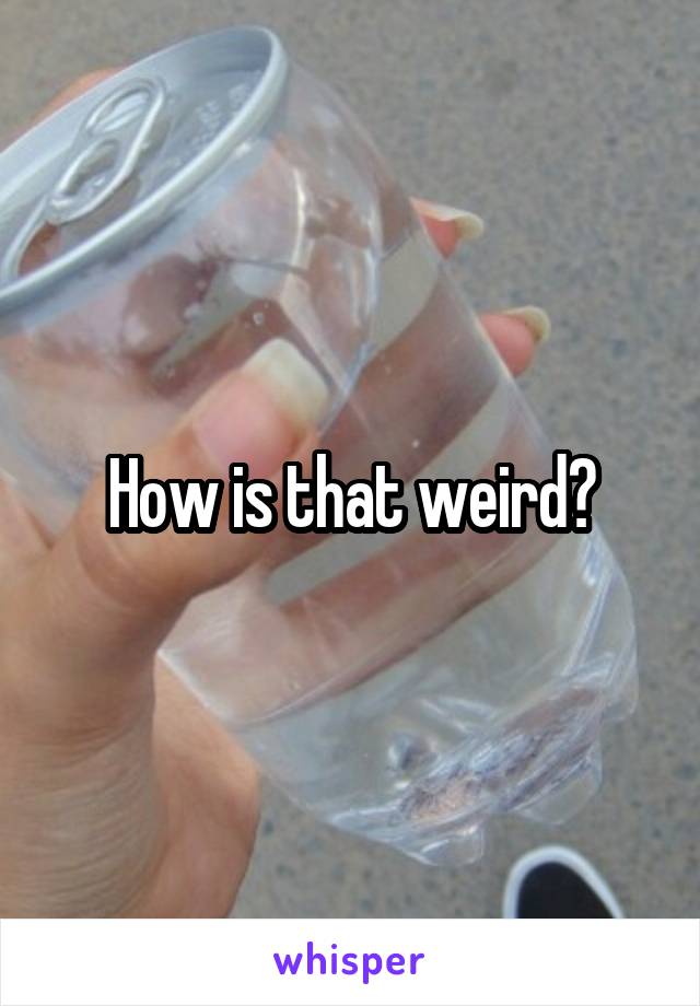 How is that weird?