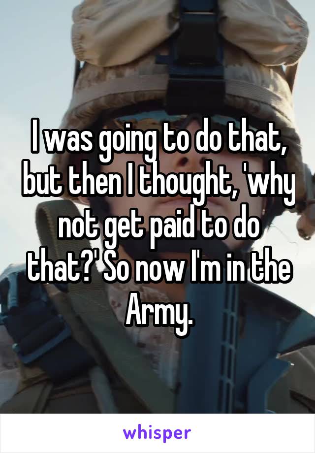 I was going to do that, but then I thought, 'why not get paid to do that?' So now I'm in the Army.