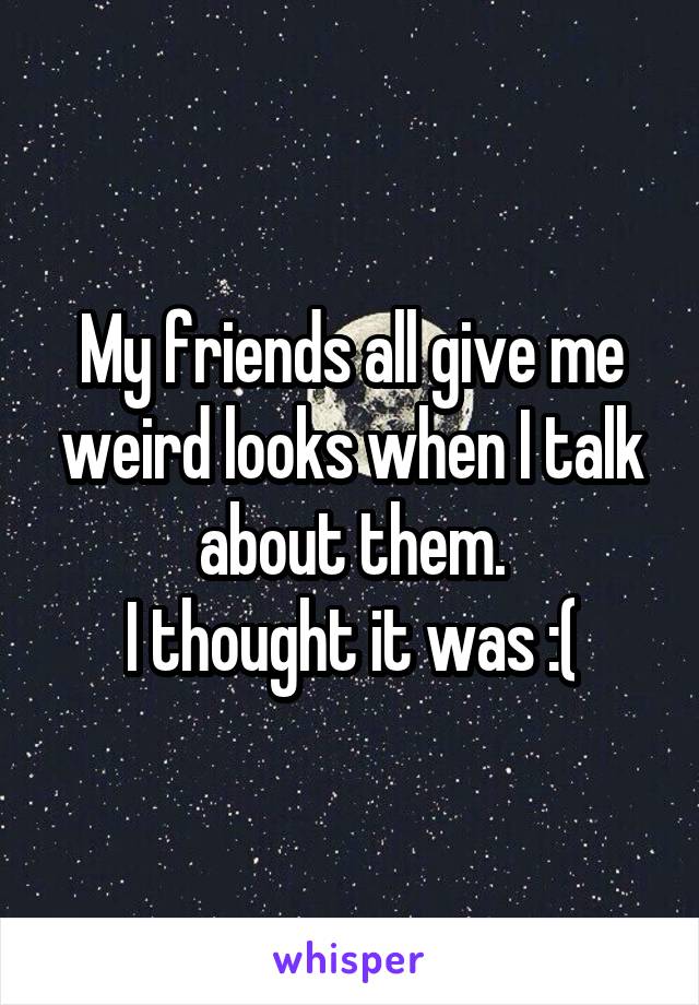 My friends all give me weird looks when I talk about them.
I thought it was :(