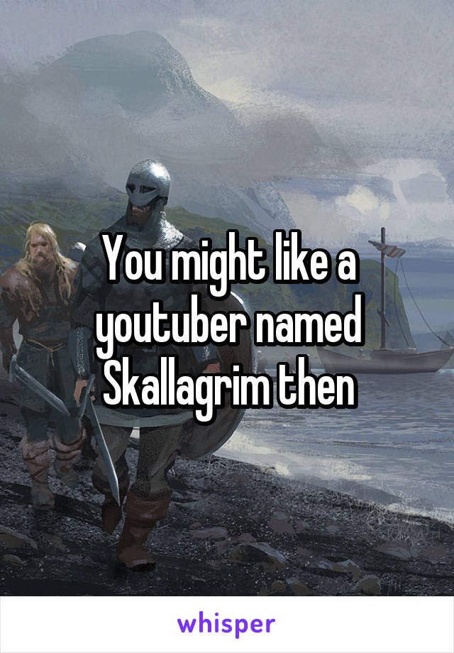 You might like a youtuber named Skallagrim then