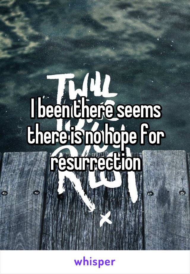 I been there seems there is no hope for resurrection