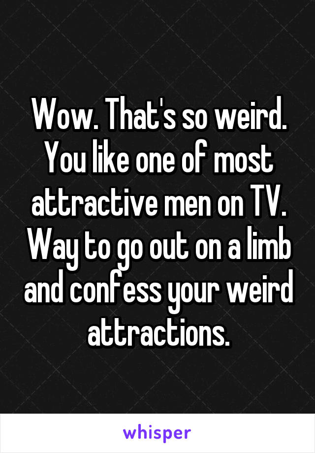 Wow. That's so weird. You like one of most attractive men on TV. Way to go out on a limb and confess your weird attractions.