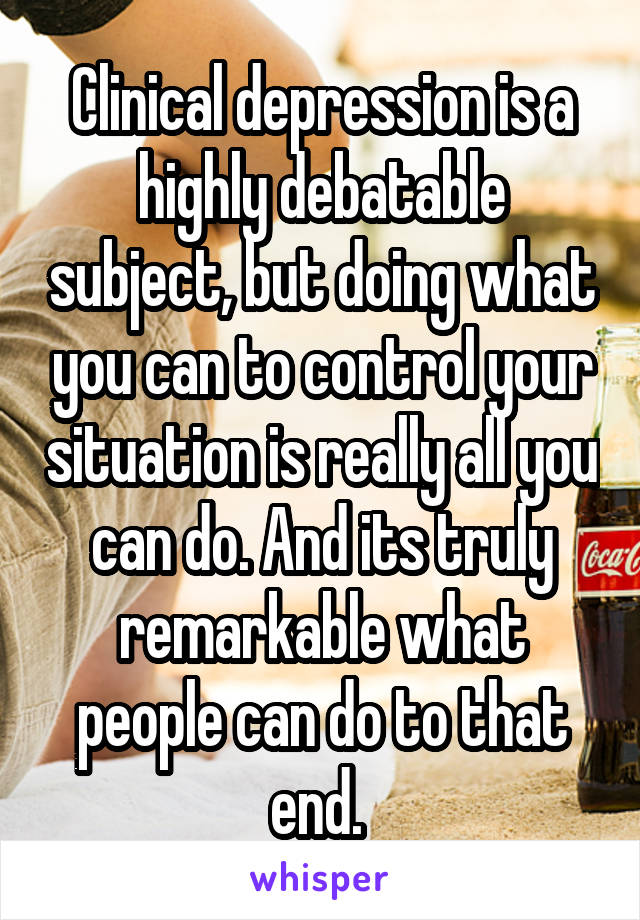 Clinical depression is a highly debatable subject, but doing what you can to control your situation is really all you can do. And its truly remarkable what people can do to that end. 