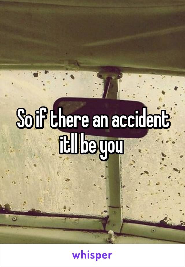 So if there an accident itll be you 