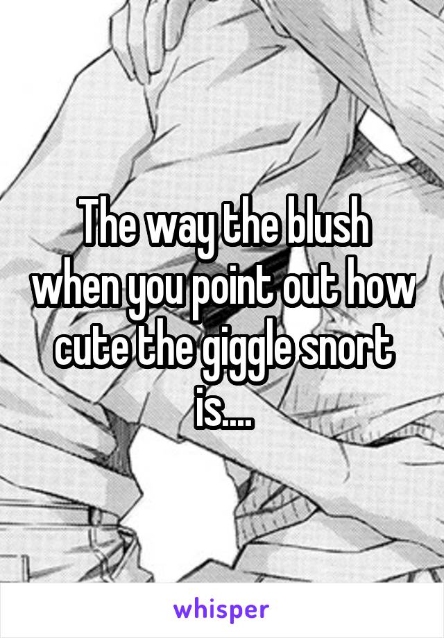 The way the blush when you point out how cute the giggle snort is....