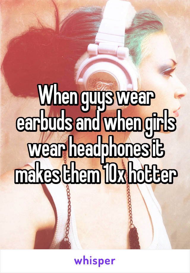 When guys wear earbuds and when girls wear headphones it makes them 10x hotter